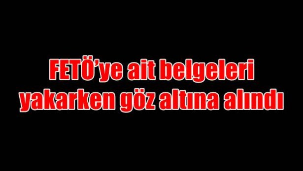 FETÖ´ye ait belgeleri yakarken göz altına alındı